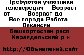 Требуются участники телепередач. › Возраст от ­ 18 › Возраст до ­ 60 - Все города Работа » Вакансии   . Башкортостан респ.,Караидельский р-н